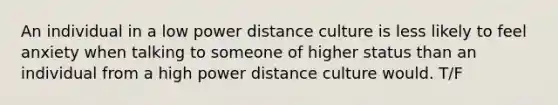 An individual in a low power distance culture is less likely to feel anxiety when talking to someone of higher status than an individual from a high power distance culture would. T/F