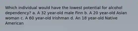 Which individual would have the lowest potential for alcohol dependency? a. A 32 year-old male Finn b. A 20 year-old Asian woman c. A 60 year-old Irishman d. An 18 year-old Native American