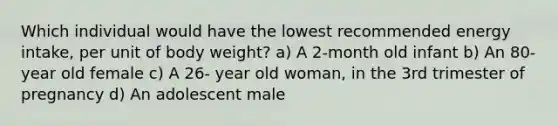 Which individual would have the lowest recommended energy intake, per unit of body weight? a) A 2-month old infant b) An 80-year old female c) A 26- year old woman, in the 3rd trimester of pregnancy d) An adolescent male