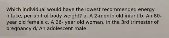 Which individual would have the lowest recommended energy intake, per unit of body weight? a. A 2-month old infant b. An 80-year old female c. A 26- year old woman, in the 3rd trimester of pregnancy d/ An adolescent male