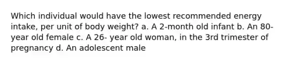 Which individual would have the lowest recommended energy intake, per unit of body weight? a. A 2-month old infant b. An 80-year old female c. A 26- year old woman, in the 3rd trimester of pregnancy d. An adolescent male