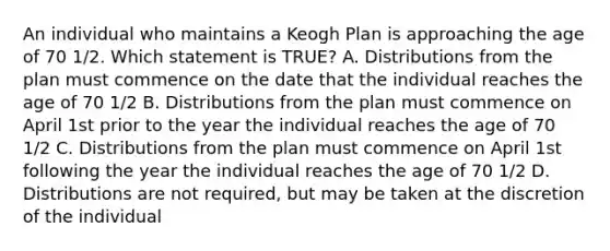 An individual who maintains a Keogh Plan is approaching the age of 70 1/2. Which statement is TRUE? A. Distributions from the plan must commence on the date that the individual reaches the age of 70 1/2 B. Distributions from the plan must commence on April 1st prior to the year the individual reaches the age of 70 1/2 C. Distributions from the plan must commence on April 1st following the year the individual reaches the age of 70 1/2 D. Distributions are not required, but may be taken at the discretion of the individual