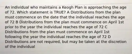 An individual who maintains a Keogh Plan is approaching the age of 72. Which statement is TRUE? A Distributions from the plan must commence on the date that the individual reaches the age of 72 B Distributions from the plan must commence on April 1st prior to the year the individual reaches the age of 72 C Distributions from the plan must commence on April 1st following the year the individual reaches the age of 72 D Distributions are not required, but may be taken at the discretion of the individual