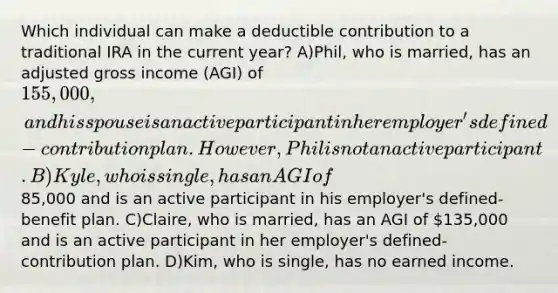 Which individual can make a deductible contribution to a traditional IRA in the current year? A)Phil, who is married, has an adjusted gross income (AGI) of 155,000, and his spouse is an active participant in her employer's defined-contribution plan. However, Phil is not an active participant. B)Kyle, who is single, has an AGI of85,000 and is an active participant in his employer's defined-benefit plan. C)Claire, who is married, has an AGI of 135,000 and is an active participant in her employer's defined-contribution plan. D)Kim, who is single, has no earned income.