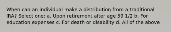 When can an individual make a distribution from a traditional IRA? Select one: a. Upon retirement after age 59 1/2 b. For education expenses c. For death or disability d. All of the above