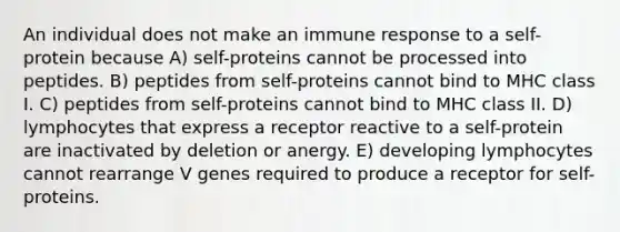 An individual does not make an immune response to a self-protein because A) self-proteins cannot be processed into peptides. B) peptides from self-proteins cannot bind to MHC class I. C) peptides from self-proteins cannot bind to MHC class II. D) lymphocytes that express a receptor reactive to a self-protein are inactivated by deletion or anergy. E) developing lymphocytes cannot rearrange V genes required to produce a receptor for self- proteins.