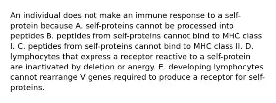 An individual does not make an immune response to a self-protein because A. self-proteins cannot be processed into peptides B. peptides from self-proteins cannot bind to MHC class I. C. peptides from self-proteins cannot bind to MHC class II. D. lymphocytes that express a receptor reactive to a self-protein are inactivated by deletion or anergy. E. developing lymphocytes cannot rearrange V genes required to produce a receptor for self- proteins.