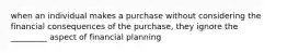 when an individual makes a purchase without considering the financial consequences of the purchase, they ignore the _________ aspect of financial planning