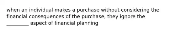 when an individual makes a purchase without considering the financial consequences of the purchase, they ignore the _________ aspect of financial planning