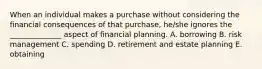 When an individual makes a purchase without considering the financial consequences of that purchase, he/she ignores the ______________ aspect of financial planning. A. borrowing B. risk management C. spending D. retirement and estate planning E. obtaining