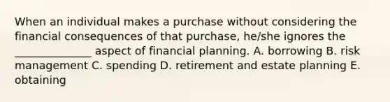 When an individual makes a purchase without considering the financial consequences of that purchase, he/she ignores the ______________ aspect of financial planning. A. borrowing B. risk management C. spending D. retirement and estate planning E. obtaining