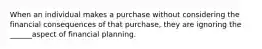 When an individual makes a purchase without considering the financial consequences of that purchase, they are ignoring the ______aspect of financial planning.