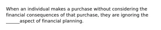 When an individual makes a purchase without considering the financial consequences of that purchase, they are ignoring the ______aspect of financial planning.