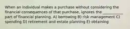 When an individual makes a purchase without considering the financial consequences of that purchase, ignores the ___________ part of financial planning. A) borrowing B) risk management C) spending D) retirement and estate planning E) obtaining