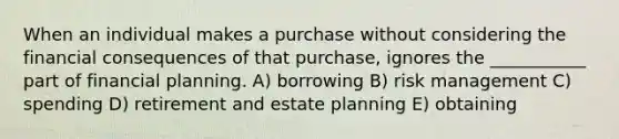 When an individual makes a purchase without considering the financial consequences of that purchase, ignores the ___________ part of financial planning. A) borrowing B) risk management C) spending D) retirement and estate planning E) obtaining