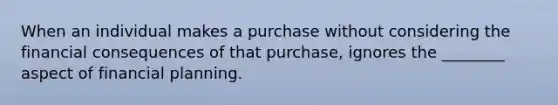 When an individual makes a purchase without considering the financial consequences of that purchase, ignores the ________ aspect of financial planning.