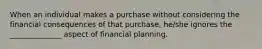 When an individual makes a purchase without considering the financial consequences of that purchase, he/she ignores the ______________ aspect of financial planning.