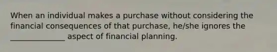 When an individual makes a purchase without considering the financial consequences of that purchase, he/she ignores the ______________ aspect of financial planning.