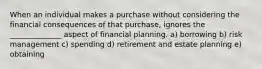 When an individual makes a purchase without considering the financial consequences of that purchase, ignores the ______________ aspect of financial planning. a) borrowing b) risk management c) spending d) retirement and estate planning e) obtaining