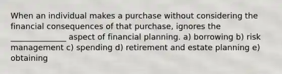 When an individual makes a purchase without considering the financial consequences of that purchase, ignores the ______________ aspect of financial planning. a) borrowing b) risk management c) spending d) retirement and estate planning e) obtaining