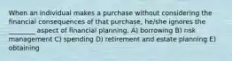 When an individual makes a purchase without considering the financial consequences of that purchase, he/she ignores the ________ aspect of financial planning. A) borrowing B) risk management C) spending D) retirement and estate planning E) obtaining