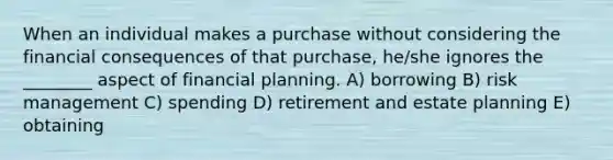 When an individual makes a purchase without considering the financial consequences of that purchase, he/she ignores the ________ aspect of financial planning. A) borrowing B) risk management C) spending D) retirement and estate planning E) obtaining