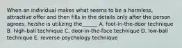 When an individual makes what seems to be a harmless, attractive offer and then fills in the details only after the person agrees, he/she is utilizing the______ A. foot-in-the-door technique B. high-ball technique C. door-in-the-face technique D. low-ball technique E. reverse-psychology technique