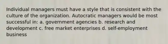 Individual managers must have a style that is consistent with the culture of the organization. Autocratic managers would be most successful in: a. government agencies b. research and development c. free market enterprises d. self-employment business