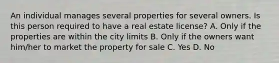 An individual manages several properties for several owners. Is this person required to have a real estate license? A. Only if the properties are within the city limits B. Only if the owners want him/her to market the property for sale C. Yes D. No