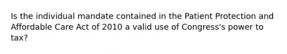Is the individual mandate contained in the Patient Protection and Affordable Care Act of 2010 a valid use of Congress's power to tax?