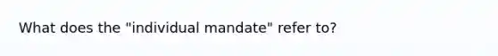 What does the "individual mandate" refer to?