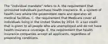 The "individual mandate" refers to A. the requirement that uninsured individuals purchase health insurance. B. a system of health care where the government owns and operates all medical facilities. C. the requirement that Medicare cover all individuals living in the United States by 2014. D. a tax credit that is given to all people who are unemployed and do not have health insurance coverage. E. the requirement that health insurance companies accept all applicants, regardless of preexisting conditions.