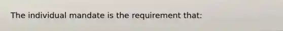 The individual mandate is the requirement that: