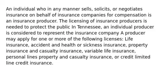 An individual who in any manner sells, solicits, or negotiates insurance on behalf of insurance companies for compensation is an insurance producer. The licensing of insurance producers is needed to protect the public In Tennessee, an individual producer is considered to represent the insurance company A producer may apply for one or more of the following licenses: Life insurance, accident and health or sickness insurance, property insurance and casualty insurance, variable life insurance, personal lines property and casualty insurance, or credit limited line credit insurance.