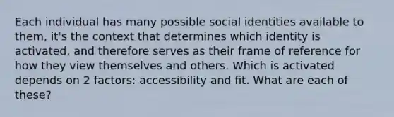 Each individual has many possible social identities available to them, it's the context that determines which identity is activated, and therefore serves as their frame of reference for how they view themselves and others. Which is activated depends on 2 factors: accessibility and fit. What are each of these?