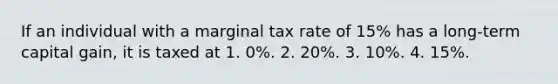 If an individual with a marginal tax rate of 15% has a long-term capital gain, it is taxed at 1. 0%. 2. 20%. 3. 10%. 4. 15%.