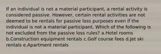 If an individual is not a material participant, a rental activity is considered passive. However, certain rental activities are not deemed to be rentals for passive loss purposes even if the individual is not a material participant. Which of the following is not excluded from the passive loss rules? a.Hotel rooms b.Construction equipment rentals c.Golf course fees d.Jet ski rentals e.Apartment rentals