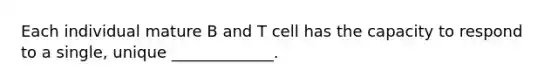 Each individual mature B and T cell has the capacity to respond to a single, unique _____________.