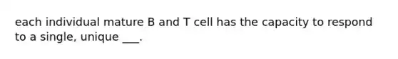 each individual mature B and T cell has the capacity to respond to a single, unique ___.