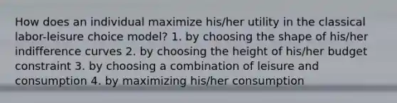 How does an individual maximize his/her utility in the classical labor-leisure choice model? 1. by choosing the shape of his/her indifference curves 2. by choosing the height of his/her budget constraint 3. by choosing a combination of leisure and consumption 4. by maximizing his/her consumption