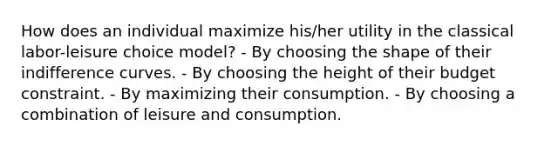 How does an individual maximize his/her utility in the classical labor-leisure choice model? - By choosing the shape of their indifference curves. - By choosing the height of their budget constraint. - By maximizing their consumption. - By choosing a combination of leisure and consumption.