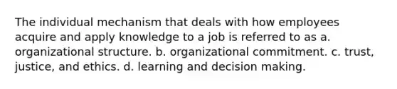 The individual mechanism that deals with how employees acquire and apply knowledge to a job is referred to as a. organizational structure. b. organizational commitment. c. trust, justice, and ethics. d. learning and decision making.