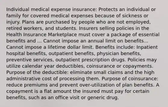 Individual medical expense insurance: Protects an individual or family for covered medical expenses because of sickness or injury. Plans are purchased by people who are not employed, retired workers, and students. Insurers selling policies in the Health Insurance Marketplace must cover a package of essential benefits and ... Cannot impose an annual limit on benefits... Cannot impose a lifetime dollar limit. Benefits include: Inpatient hospital benefits, outpatient benefits, physician benefits, preventive services, outpatient prescription drugs. Policies may utilize calendar year deductibles, coinsurance or copayments. Purpose of the deductible: eliminate small claims and the high administrative cost of processing them. Purpose of coinsurance: reduce premiums and prevent over-utilization of plan benefits. A copayment is a flat amount the insured must pay for certain benefits, such as an office visit or generic drug.