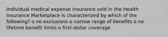 Individual medical expense insurance sold in the Health Insurance Marketplace is characterized by which of the following? o no exclusions o narrow range of benefits o no lifetime benefit limits o first-dollar coverage