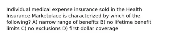 Individual medical expense insurance sold in the Health Insurance Marketplace is characterized by which of the following? A) narrow range of benefits B) no lifetime benefit limits C) no exclusions D) first-dollar coverage