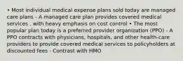 • Most individual medical expense plans sold today are managed care plans - A managed care plan provides covered medical services , with heavy emphasis on cost control • The most popular plan today is a preferred provider organization (PPO) - A PPO contracts with physicians, hospitals, and other health-care providers to provide covered medical services to policyholders at discounted fees - Contrast with HMO