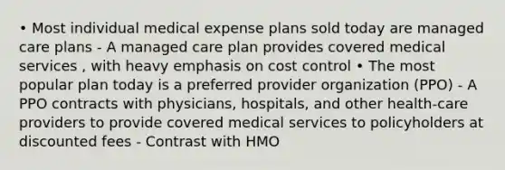 • Most individual medical expense plans sold today are managed care plans - A managed care plan provides covered medical services , with heavy emphasis on cost control • The most popular plan today is a preferred provider organization (PPO) - A PPO contracts with physicians, hospitals, and other health-care providers to provide covered medical services to policyholders at discounted fees - Contrast with HMO