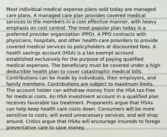 Most individual medical expense plans sold today are managed care plans. A managed care plan provides covered medical services to the members in a cost effective manner, with heavy emphasis on cost control. The most popular plan today is a preferred provider organization (PPO). A PPO contracts with physicians, hospitals, and other health-care providers to provide covered medical services to policyholders at discounted fees. A health savings account (HSA) is a tax exempt account established exclusively for the purpose of paying qualified medical expenses. The beneficiary must be covered under a high deductible health plan to cover catastrophic medical bills. Contributions can be made by individuals, their employers, and family members. Contributions are subject to maximum limits. The account holder can withdraw money from the HSA tax-free for medical costs. An HSA investment account in a qualified plan receives favorable tax treatment. Proponents argue that HSAs can help keep health care costs down. Consumers will be more sensitive to costs, will avoid unnecessary services, and will shop around. Critics argue that HSAs will encourage insureds to forego preventative care to save money.