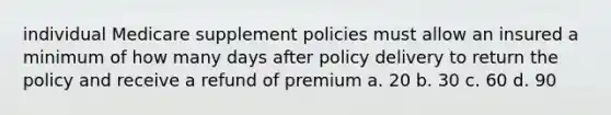 individual Medicare supplement policies must allow an insured a minimum of how many days after policy delivery to return the policy and receive a refund of premium a. 20 b. 30 c. 60 d. 90