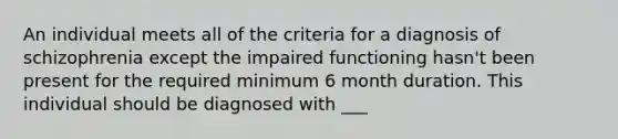 An individual meets all of the criteria for a diagnosis of schizophrenia except the impaired functioning hasn't been present for the required minimum 6 month duration. This individual should be diagnosed with ___